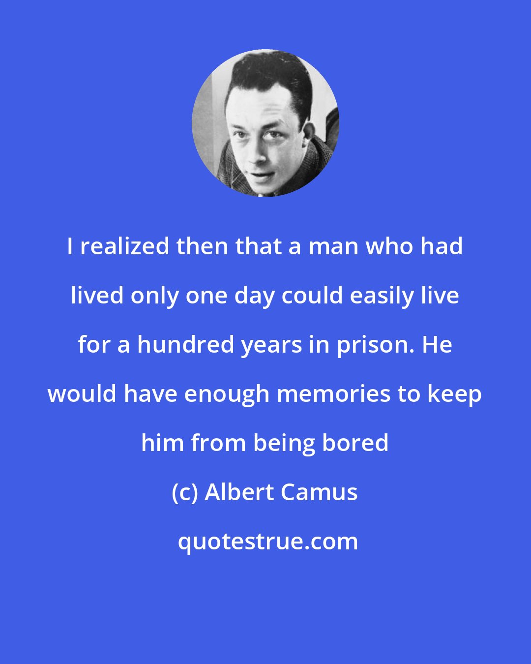 Albert Camus: I realized then that a man who had lived only one day could easily live for a hundred years in prison. He would have enough memories to keep him from being bored