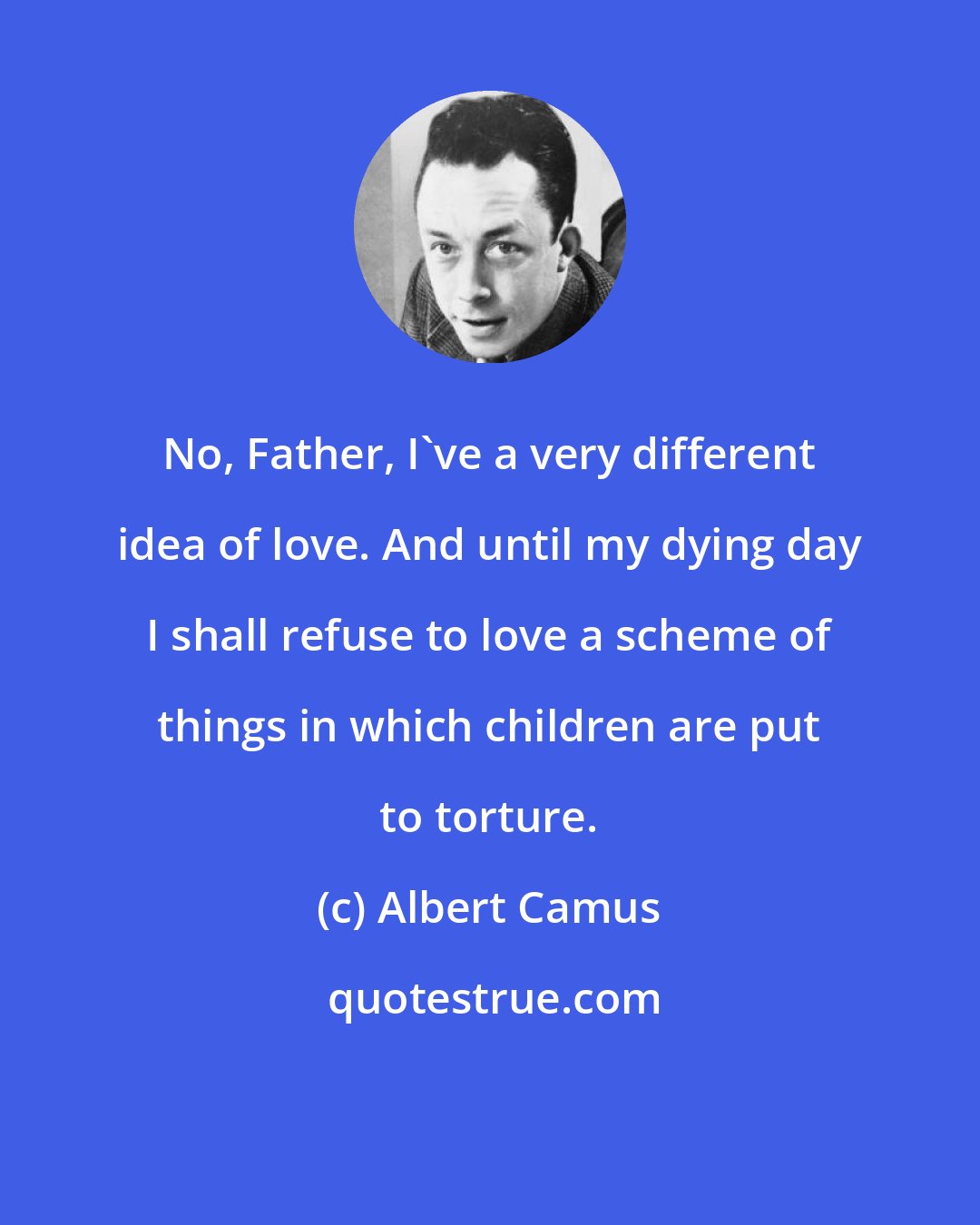 Albert Camus: No, Father, I've a very different idea of love. And until my dying day I shall refuse to love a scheme of things in which children are put to torture.