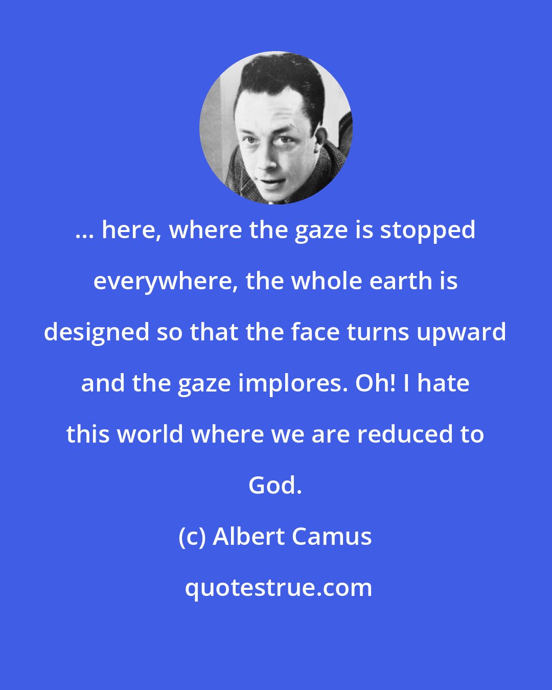 Albert Camus: ... here, where the gaze is stopped everywhere, the whole earth is designed so that the face turns upward and the gaze implores. Oh! I hate this world where we are reduced to God.