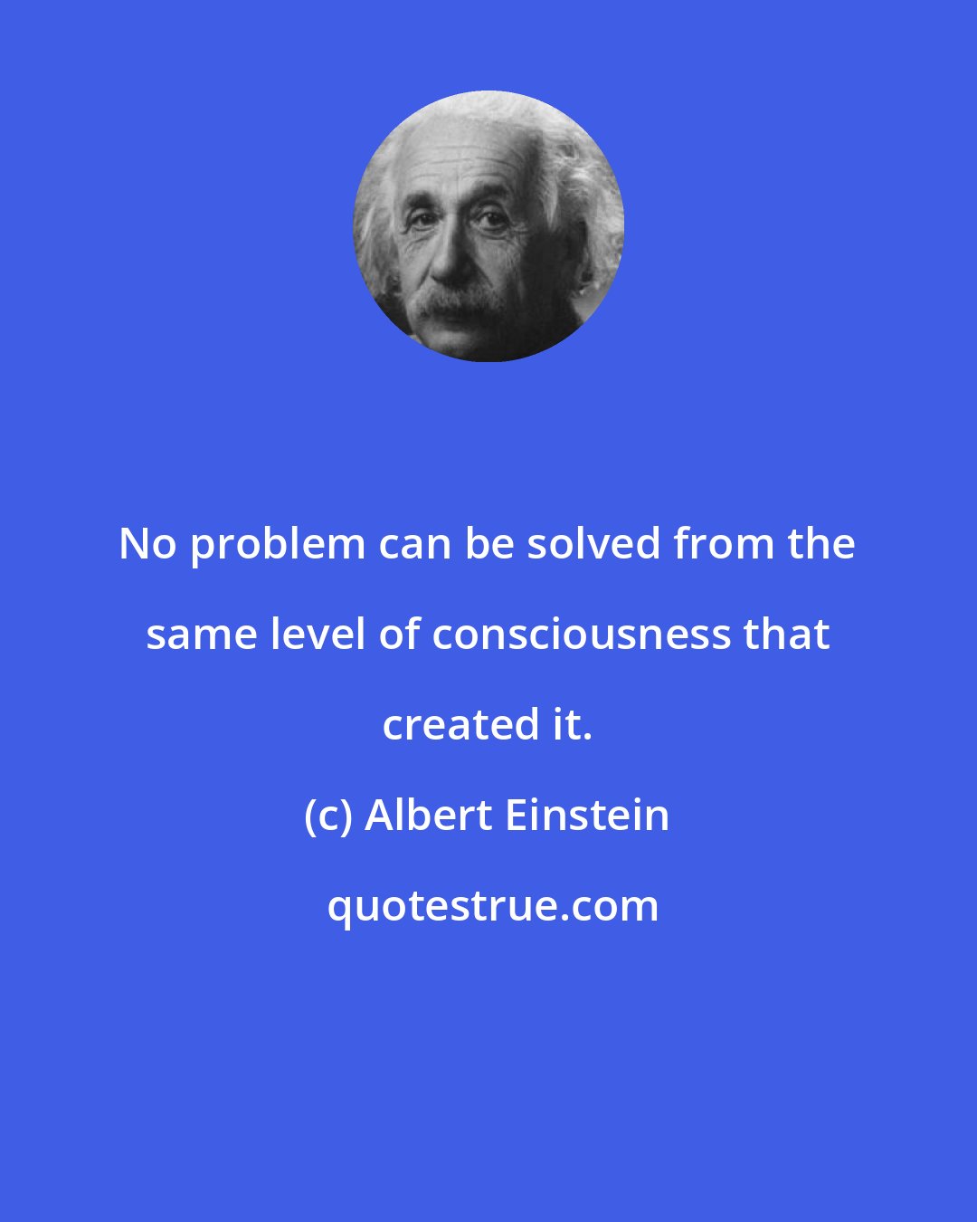 Albert Einstein: No problem can be solved from the same level of consciousness that created it.