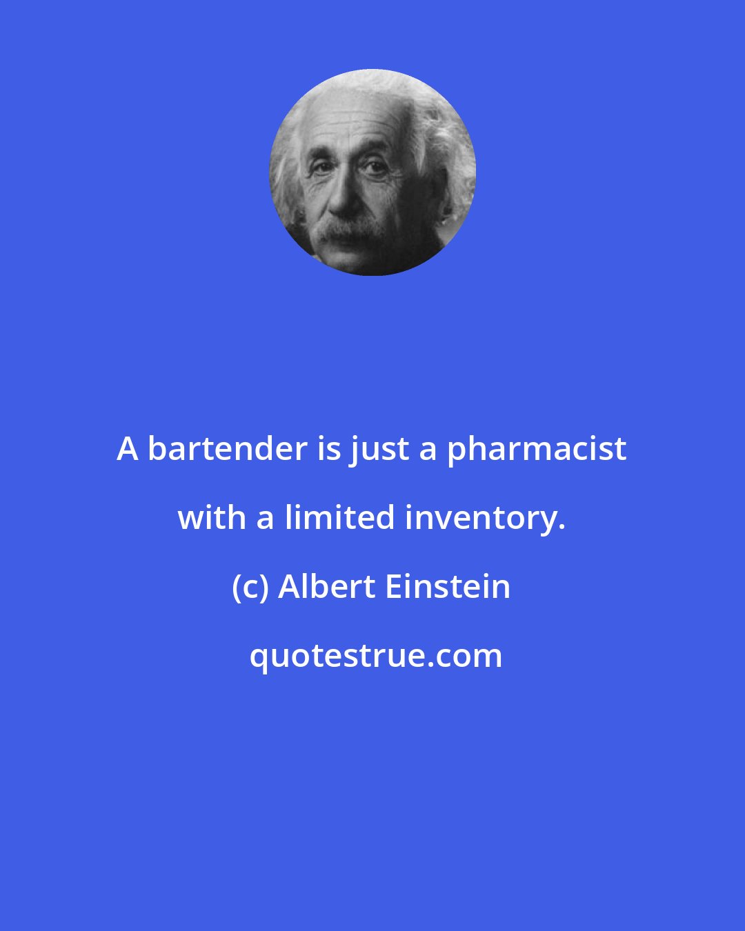 Albert Einstein: A bartender is just a pharmacist with a limited inventory.