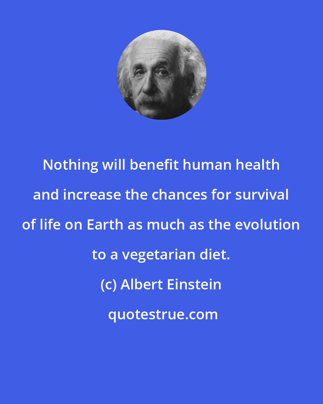 Albert Einstein: Nothing will benefit human health and increase the chances for survival of life on Earth as much as the evolution to a vegetarian diet.