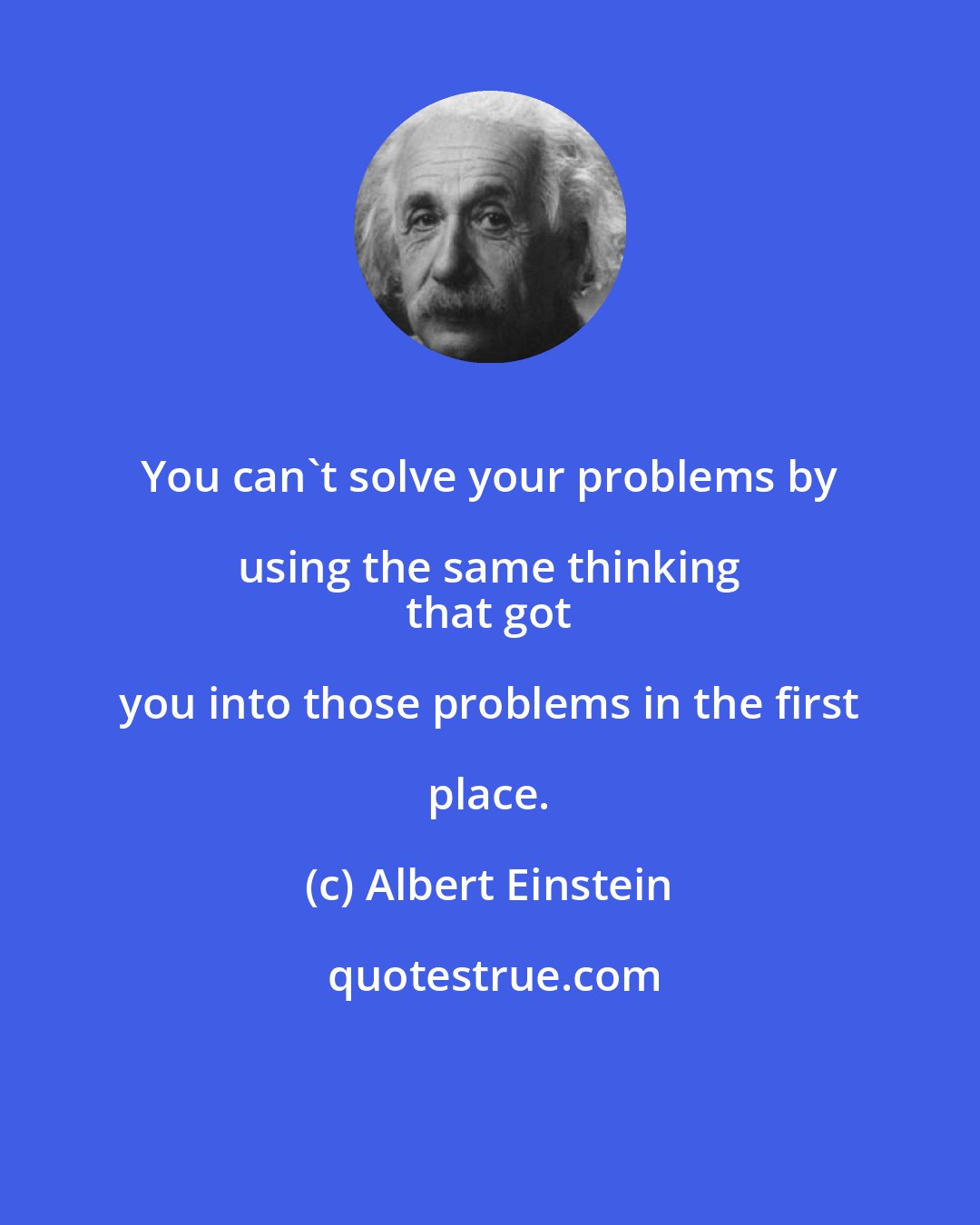 Albert Einstein: You can't solve your problems by using the same thinking 
 that got you into those problems in the first place.