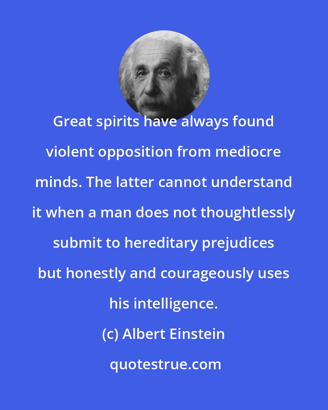 Albert Einstein: Great spirits have always found violent opposition from mediocre minds. The latter cannot understand it when a man does not thoughtlessly submit to hereditary prejudices but honestly and courageously uses his intelligence.
