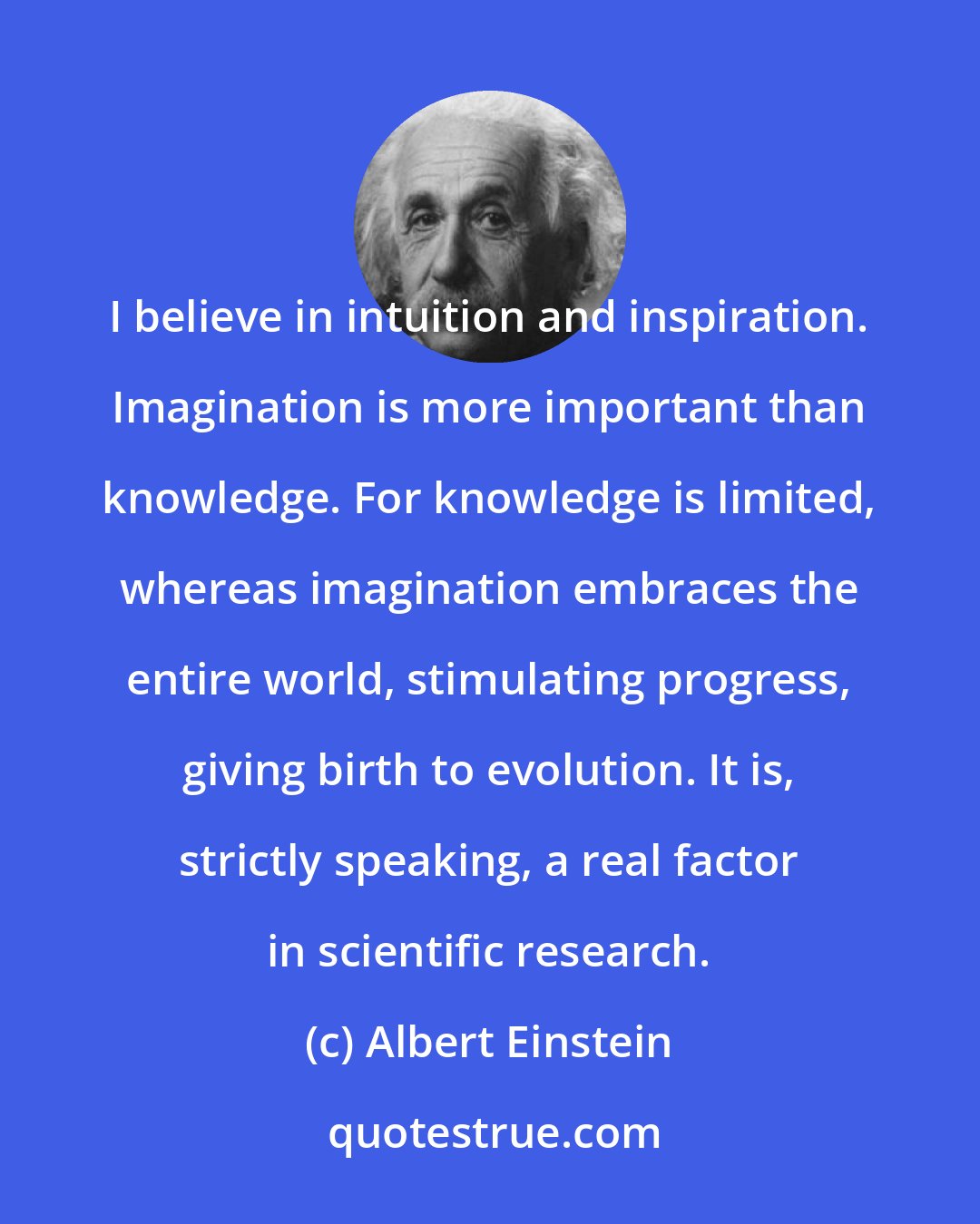 Albert Einstein: I believe in intuition and inspiration. Imagination is more important than knowledge. For knowledge is limited, whereas imagination embraces the entire world, stimulating progress, giving birth to evolution. It is, strictly speaking, a real factor in scientific research.