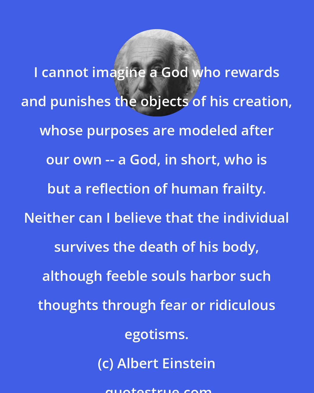 Albert Einstein: I cannot imagine a God who rewards and punishes the objects of his creation, whose purposes are modeled after our own -- a God, in short, who is but a reflection of human frailty. Neither can I believe that the individual survives the death of his body, although feeble souls harbor such thoughts through fear or ridiculous egotisms.
