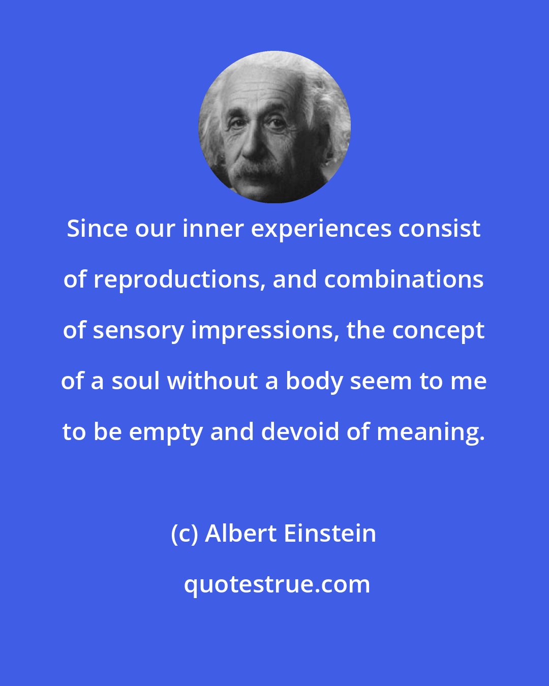 Albert Einstein: Since our inner experiences consist of reproductions, and combinations of sensory impressions, the concept of a soul without a body seem to me to be empty and devoid of meaning.