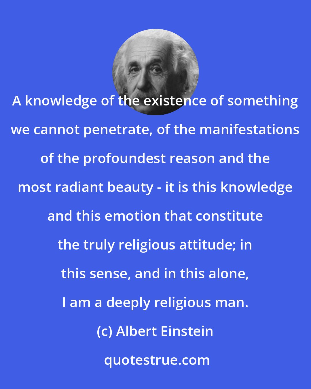 Albert Einstein: A knowledge of the existence of something we cannot penetrate, of the manifestations of the profoundest reason and the most radiant beauty - it is this knowledge and this emotion that constitute the truly religious attitude; in this sense, and in this alone, I am a deeply religious man.