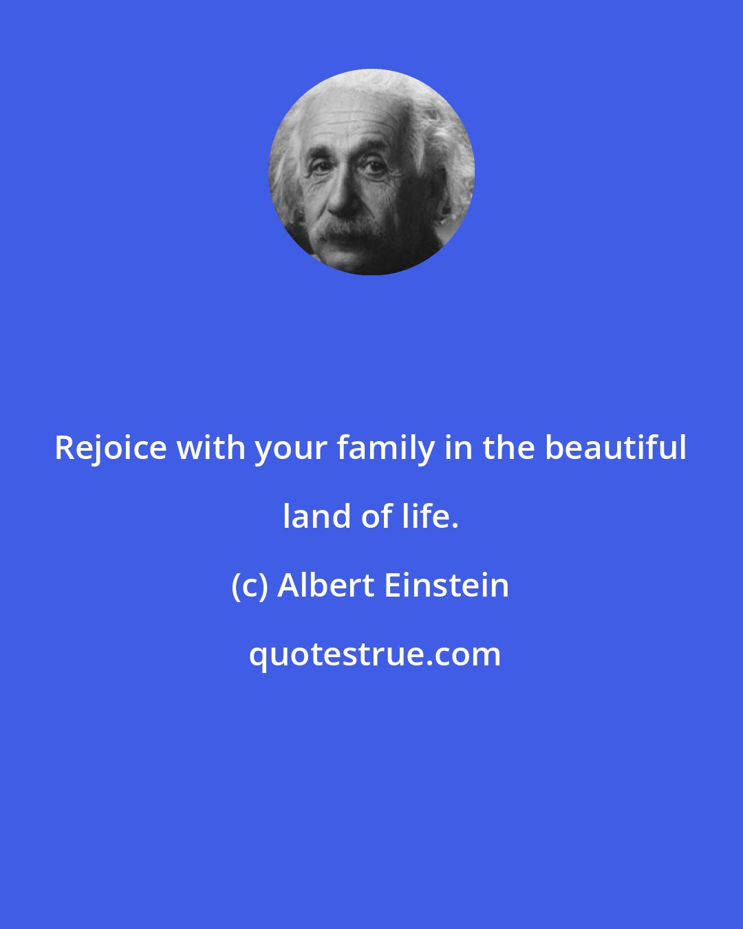 Albert Einstein: Rejoice with your family in the beautiful land of life.
