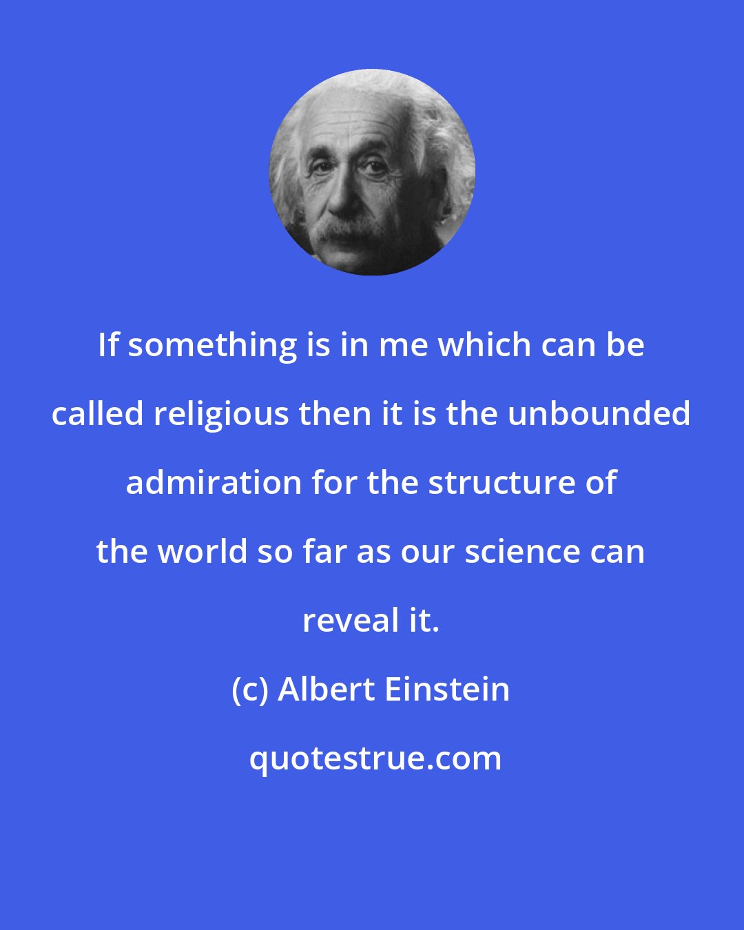 Albert Einstein: If something is in me which can be called religious then it is the unbounded admiration for the structure of the world so far as our science can reveal it.