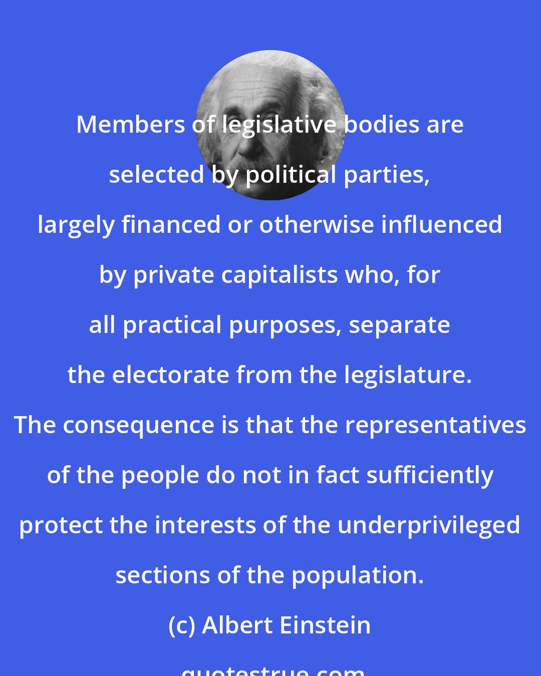 Albert Einstein: Members of legislative bodies are selected by political parties, largely financed or otherwise influenced by private capitalists who, for all practical purposes, separate the electorate from the legislature. The consequence is that the representatives of the people do not in fact sufficiently protect the interests of the underprivileged sections of the population.