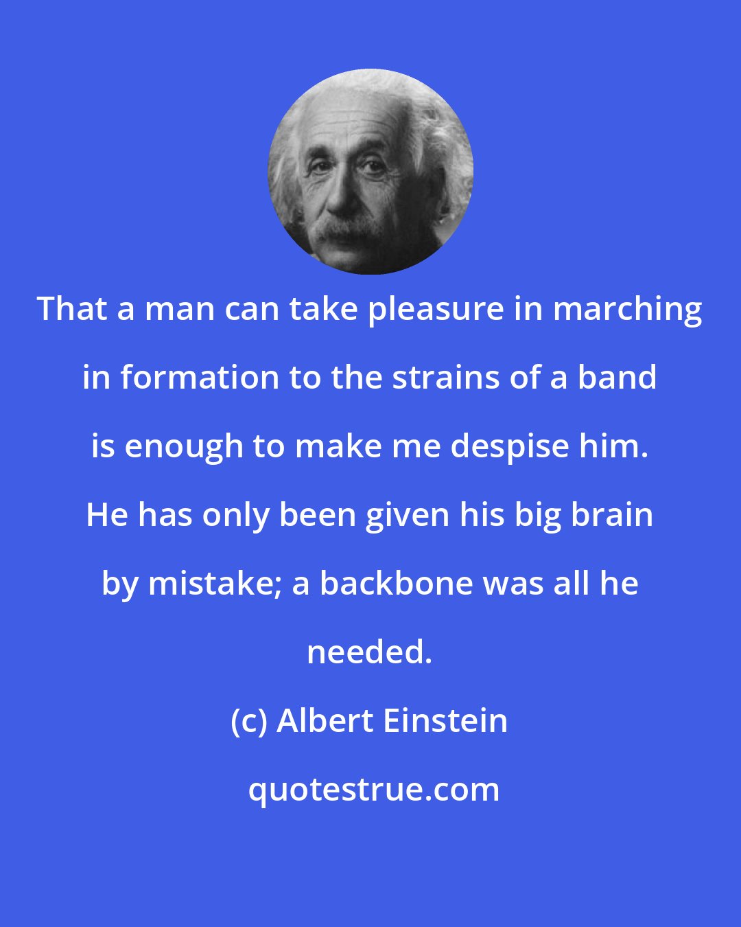 Albert Einstein: That a man can take pleasure in marching in formation to the strains of a band is enough to make me despise him. He has only been given his big brain by mistake; a backbone was all he needed.