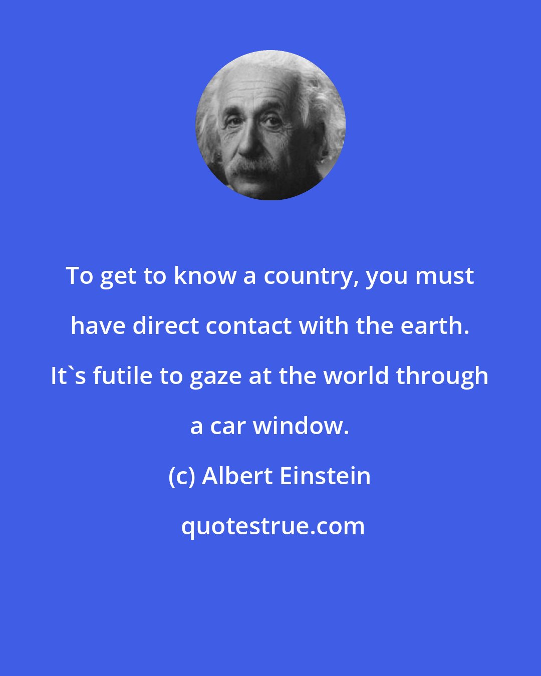 Albert Einstein: To get to know a country, you must have direct contact with the earth. It's futile to gaze at the world through a car window.