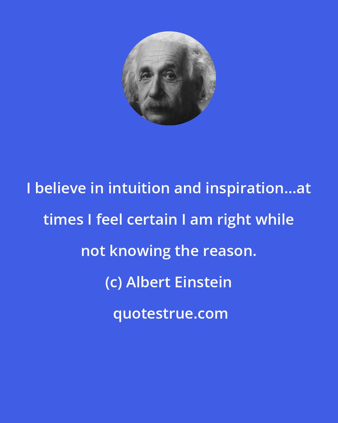 Albert Einstein: I believe in intuition and inspiration...at times I feel certain I am right while not knowing the reason.