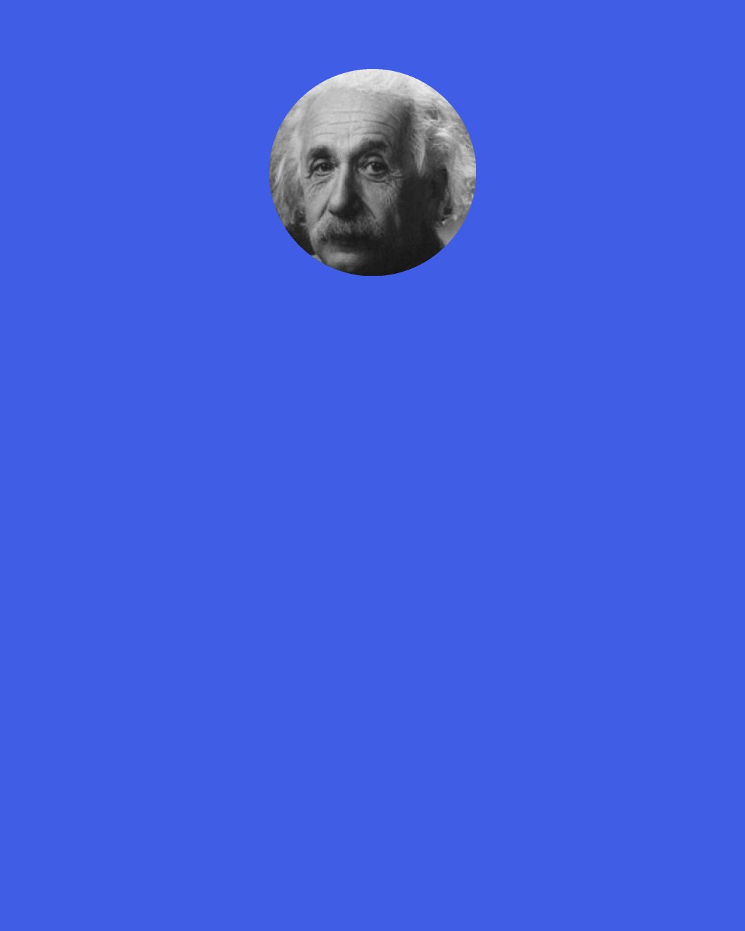 Albert Einstein: I do not believe that a moral philosophy can ever be founded on a scientific basis. … The valuation of life and all its nobler expressions can only come out of the soul’s yearning toward its own destiny. Every attempt to reduce ethics to scientific formulas must fail. Of that I am perfectly convinced.
