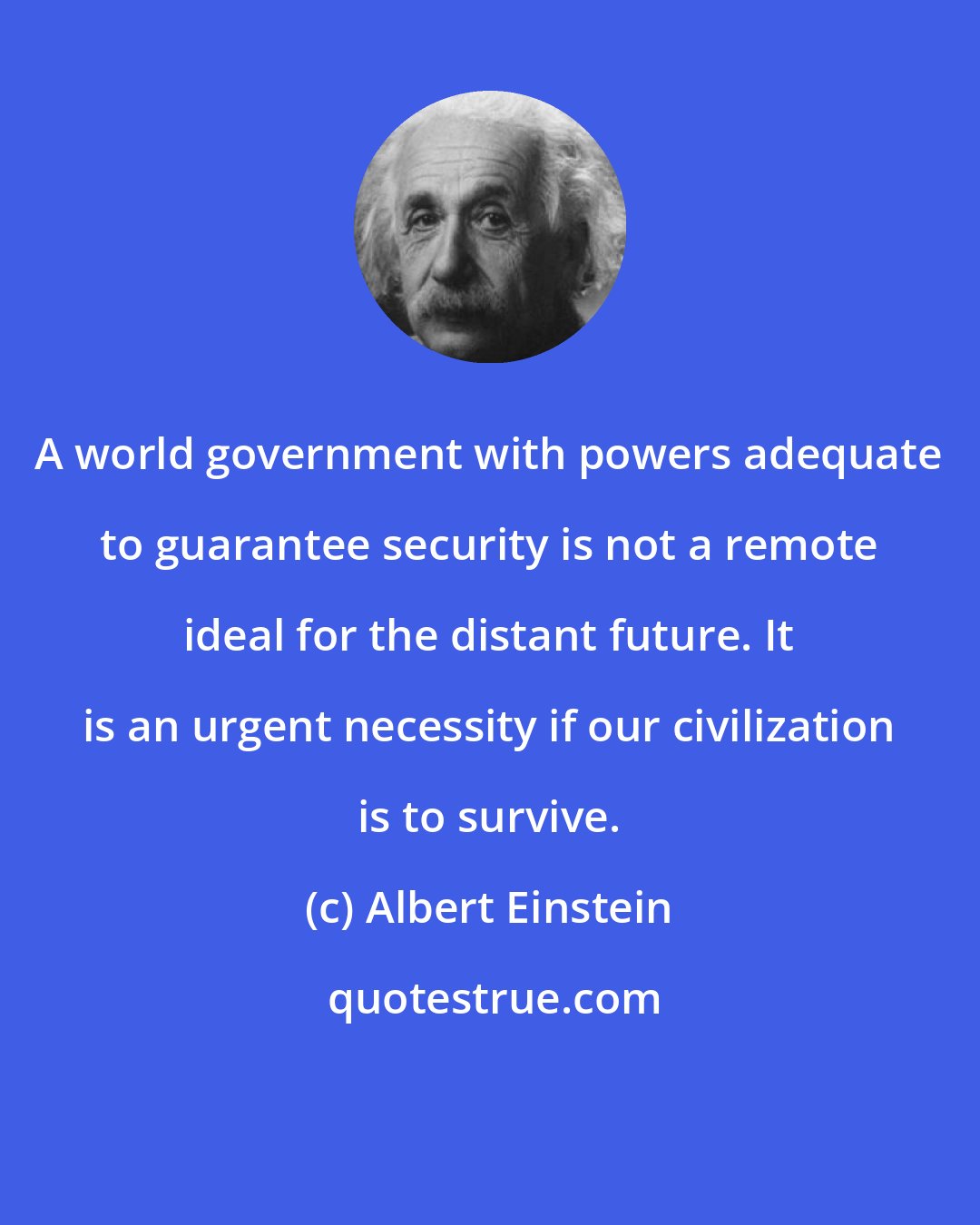 Albert Einstein: A world government with powers adequate to guarantee security is not a remote ideal for the distant future. It is an urgent necessity if our civilization is to survive.