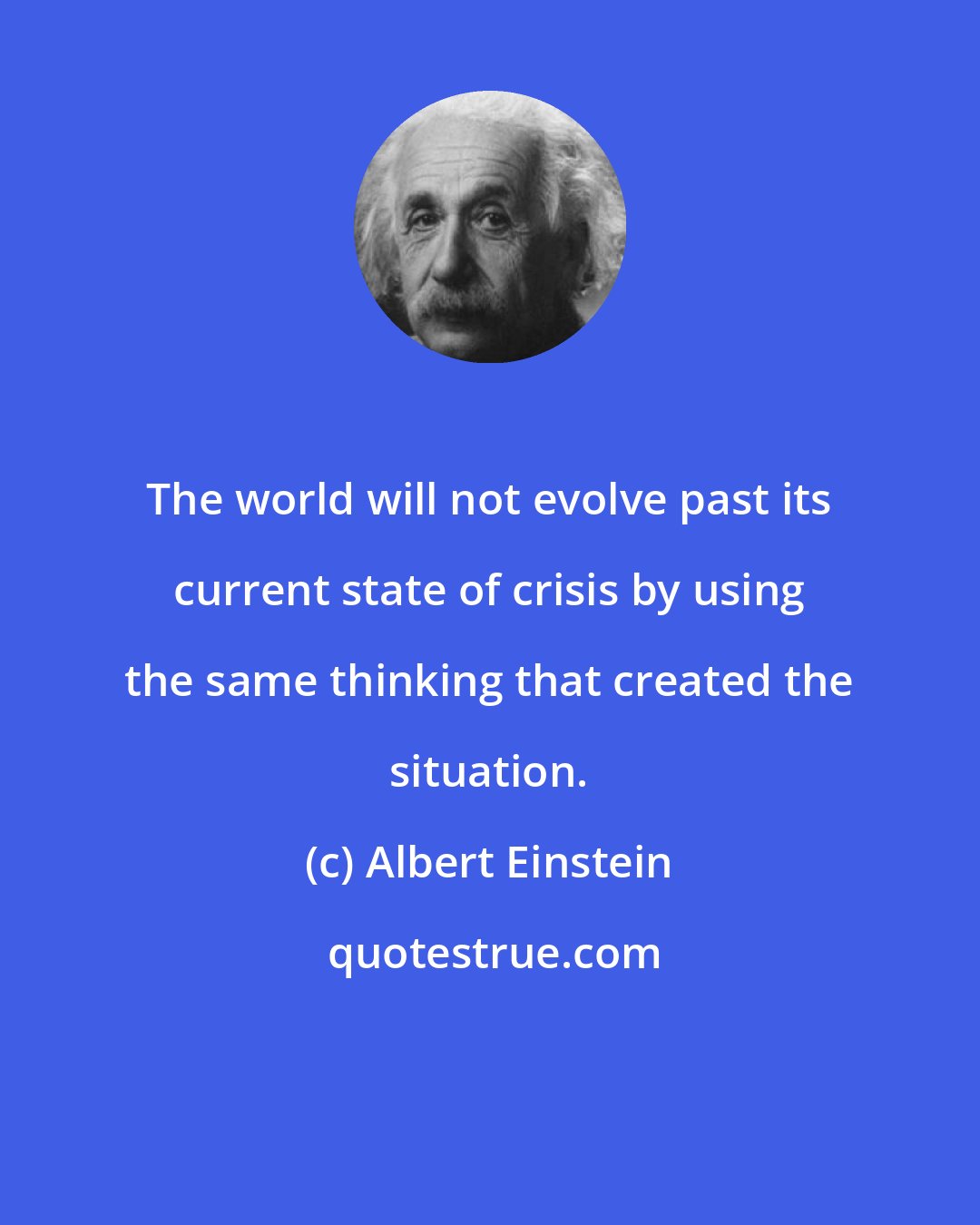 Albert Einstein: The world will not evolve past its current state of crisis by using the same thinking that created the situation.