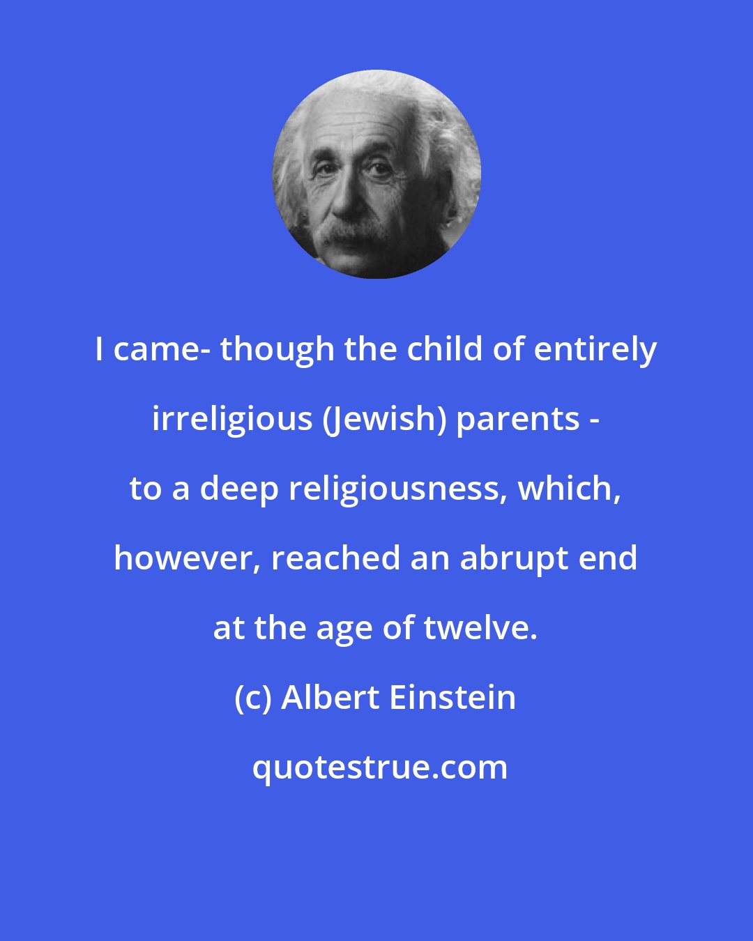 Albert Einstein: I came- though the child of entirely irreligious (Jewish) parents - to a deep religiousness, which, however, reached an abrupt end at the age of twelve.