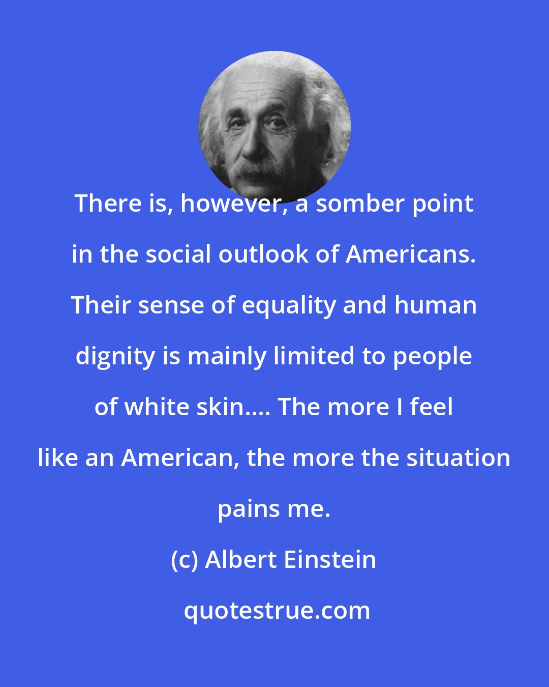 Albert Einstein: There is, however, a somber point in the social outlook of Americans. Their sense of equality and human dignity is mainly limited to people of white skin.... The more I feel like an American, the more the situation pains me.