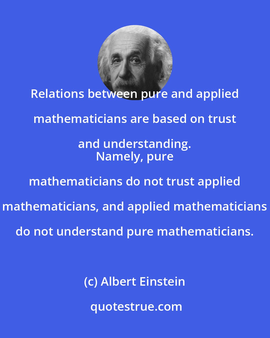 Albert Einstein: Relations between pure and applied mathematicians are based on trust and understanding. 
 Namely, pure mathematicians do not trust applied mathematicians, and applied mathematicians do not understand pure mathematicians.