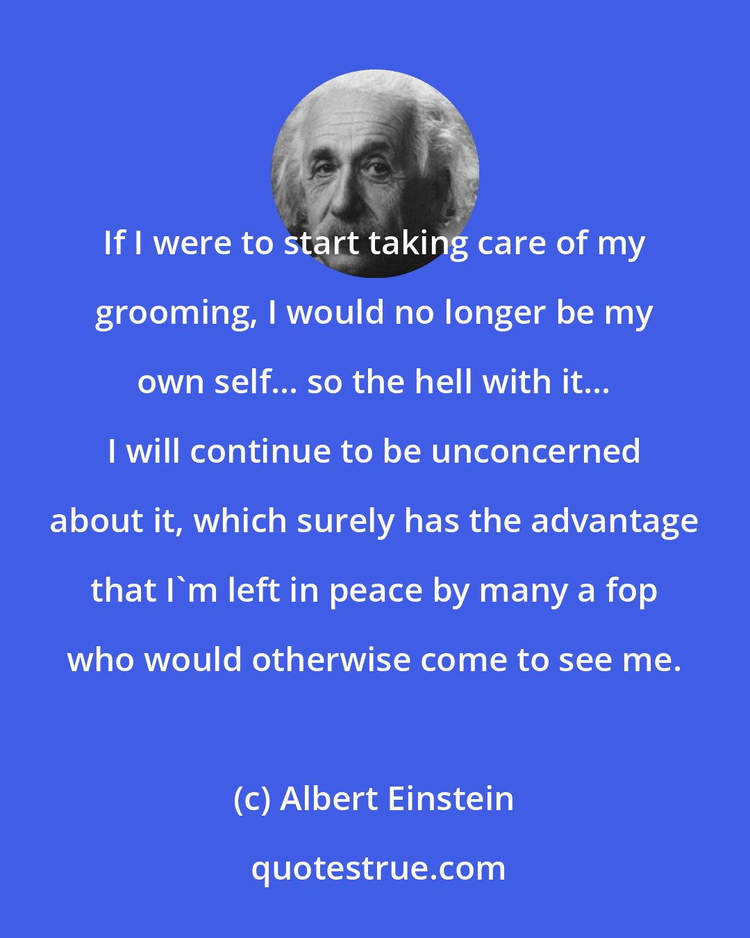 Albert Einstein: If I were to start taking care of my grooming, I would no longer be my own self... so the hell with it... I will continue to be unconcerned about it, which surely has the advantage that I'm left in peace by many a fop who would otherwise come to see me.
