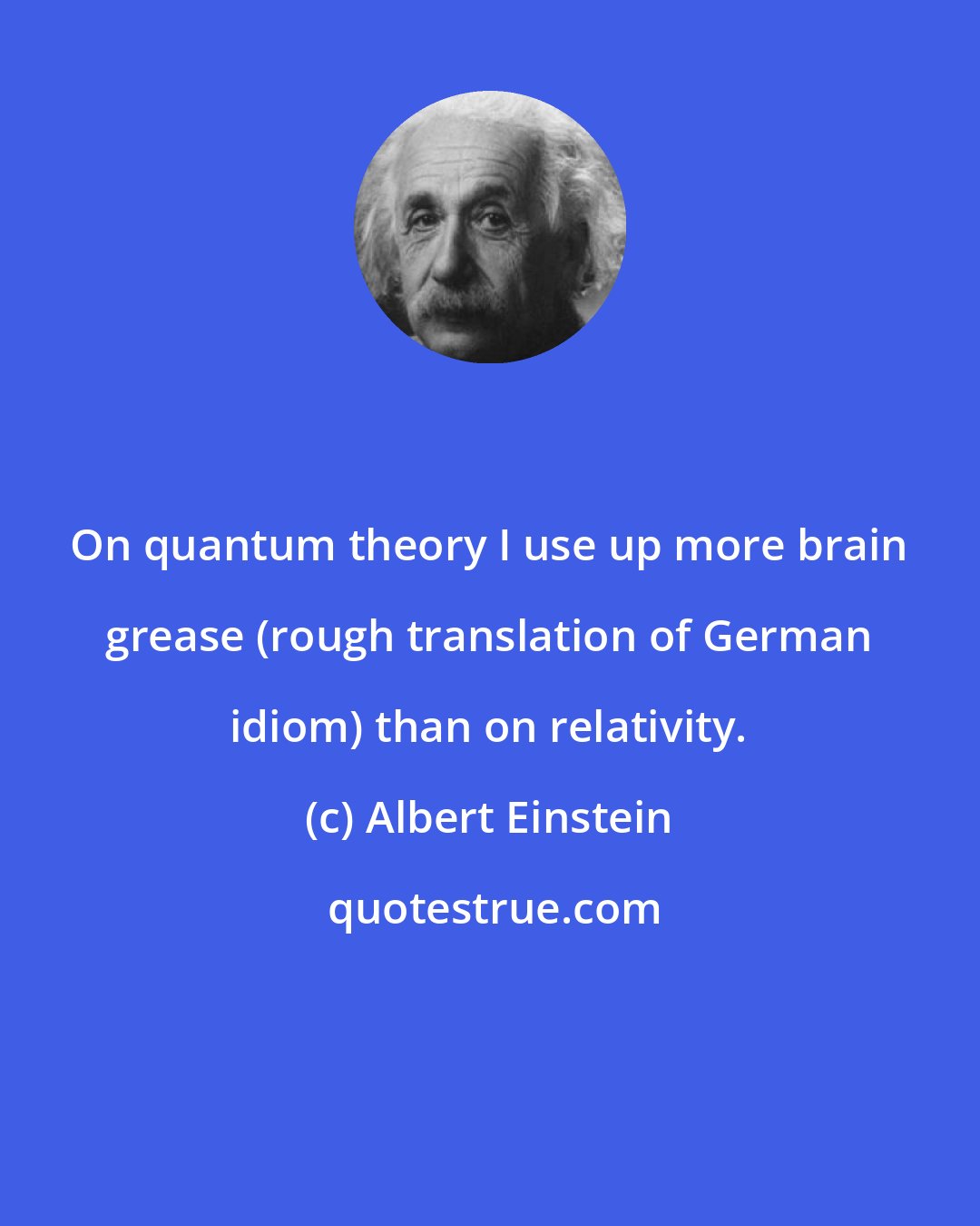 Albert Einstein: On quantum theory I use up more brain grease (rough translation of German idiom) than on relativity.