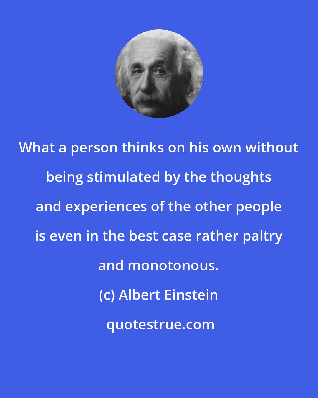 Albert Einstein: What a person thinks on his own without being stimulated by the thoughts and experiences of the other people is even in the best case rather paltry and monotonous.