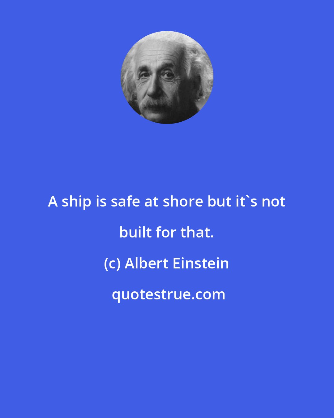Albert Einstein: A ship is safe at shore but it's not built for that.