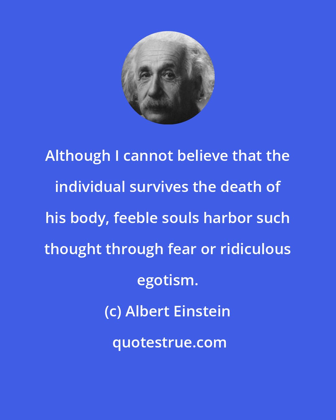 Albert Einstein: Although I cannot believe that the individual survives the death of his body, feeble souls harbor such thought through fear or ridiculous egotism.