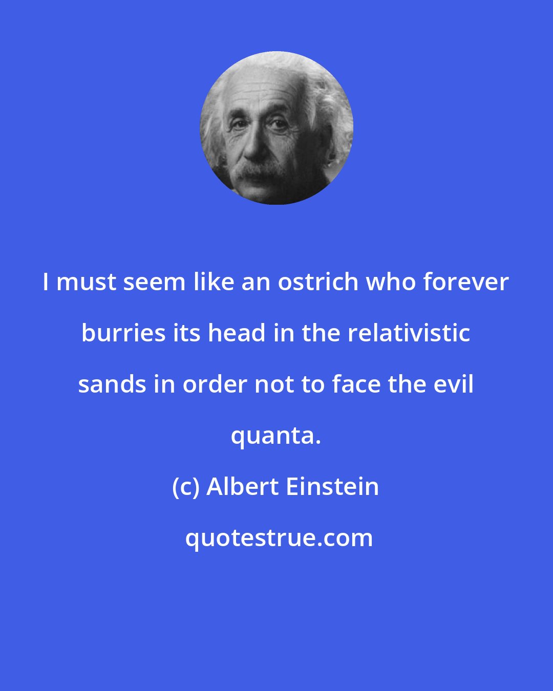 Albert Einstein: I must seem like an ostrich who forever burries its head in the relativistic sands in order not to face the evil quanta.