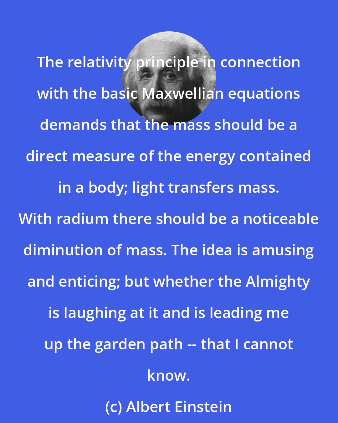 Albert Einstein: The relativity principle in connection with the basic Maxwellian equations demands that the mass should be a direct measure of the energy contained in a body; light transfers mass. With radium there should be a noticeable diminution of mass. The idea is amusing and enticing; but whether the Almighty is laughing at it and is leading me up the garden path -- that I cannot know.
