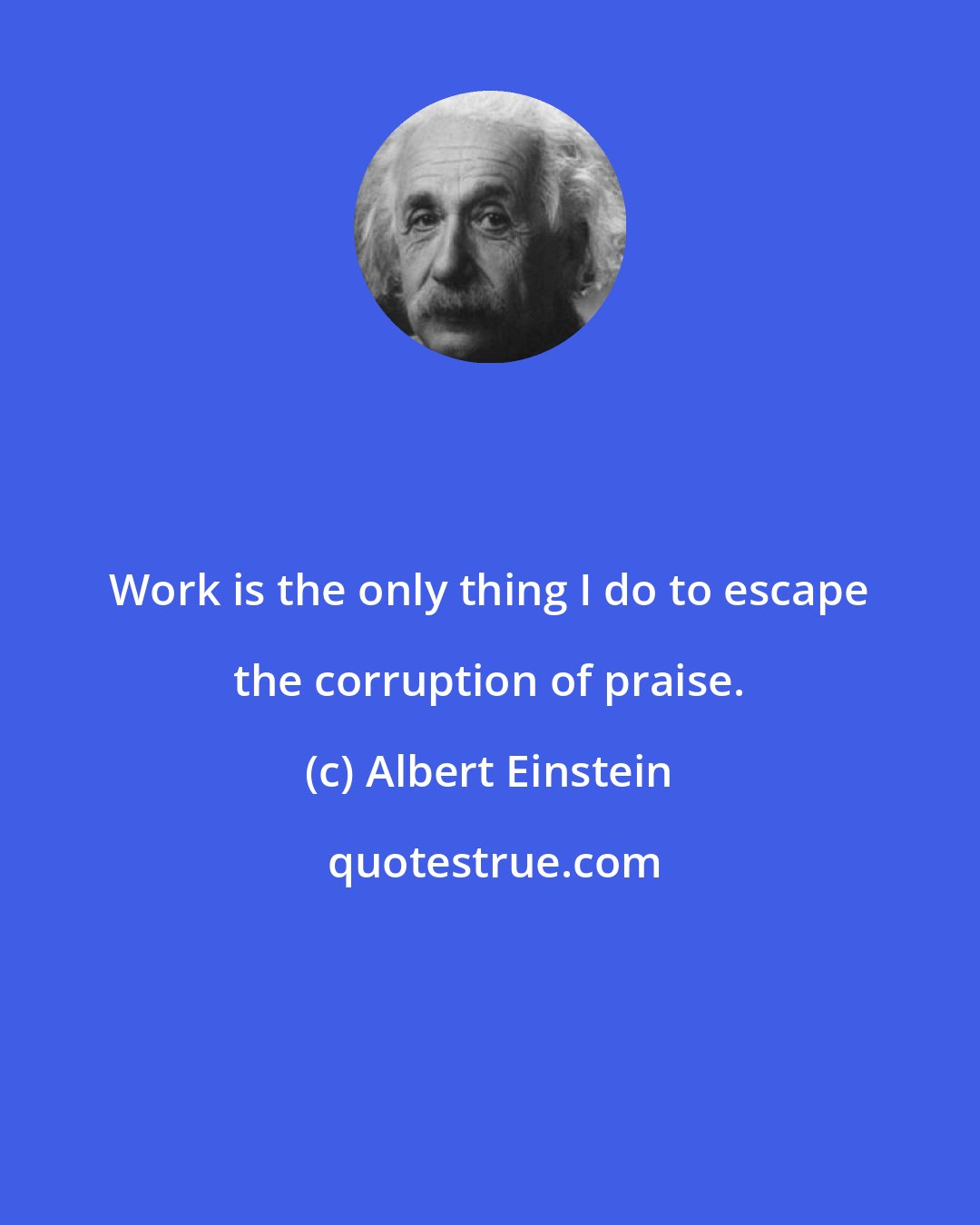 Albert Einstein: Work is the only thing I do to escape the corruption of praise.