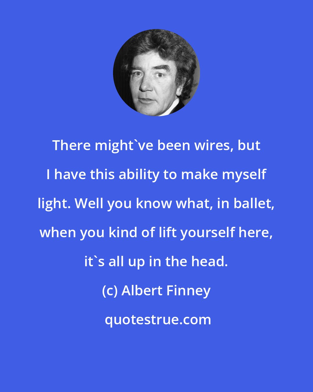 Albert Finney: There might've been wires, but I have this ability to make myself light. Well you know what, in ballet, when you kind of lift yourself here, it's all up in the head.