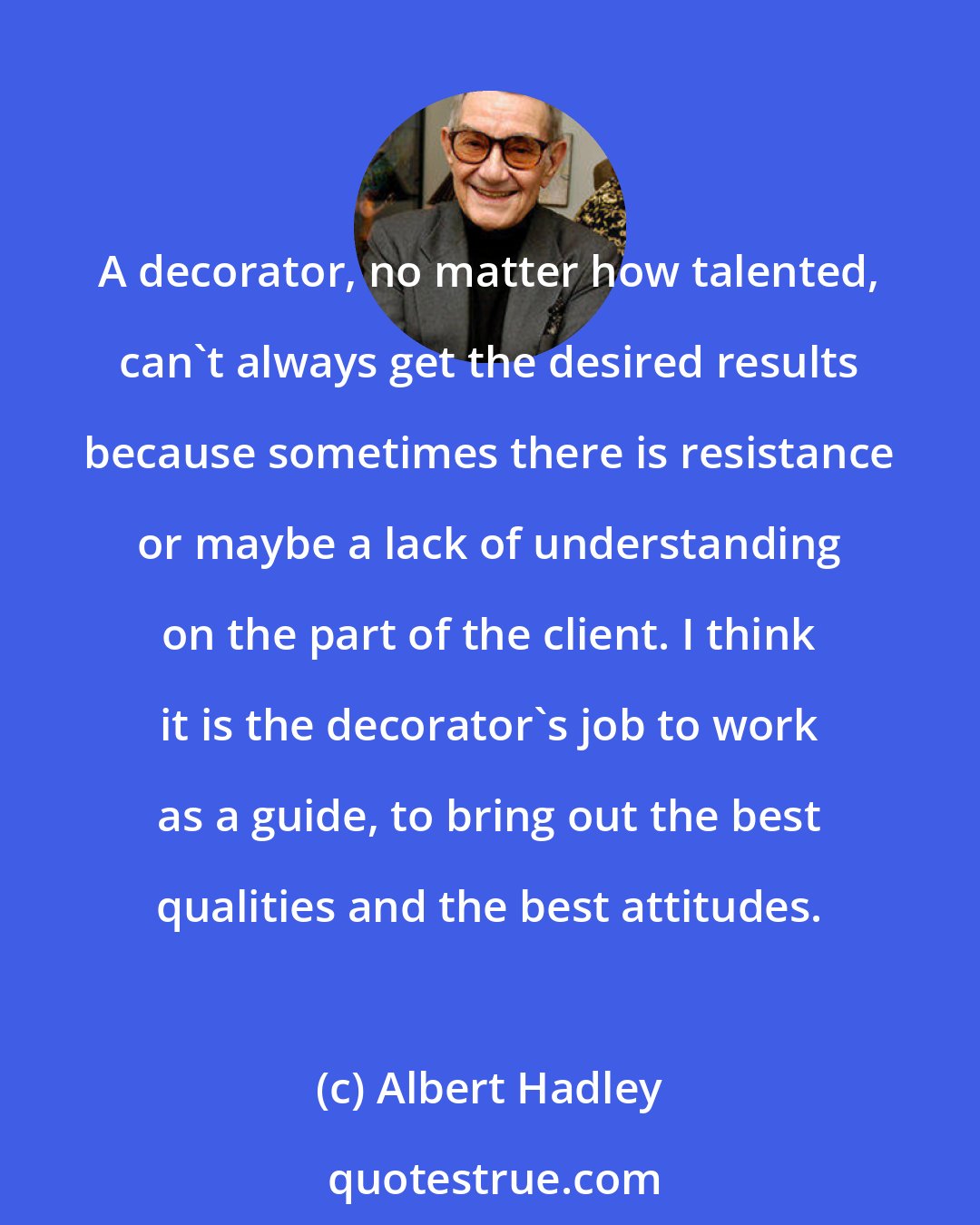 Albert Hadley: A decorator, no matter how talented, can't always get the desired results because sometimes there is resistance or maybe a lack of understanding on the part of the client. I think it is the decorator's job to work as a guide, to bring out the best qualities and the best attitudes.