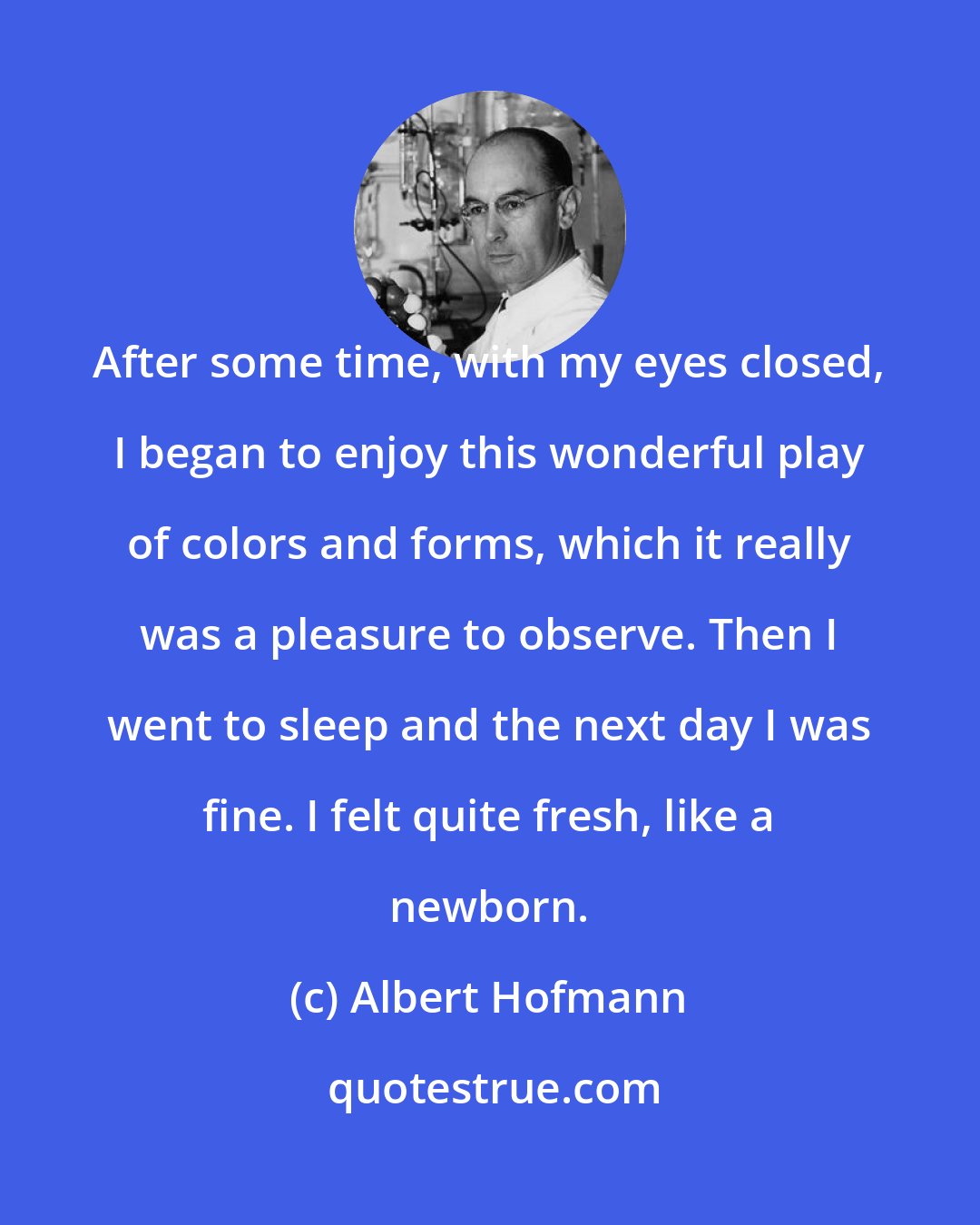Albert Hofmann: After some time, with my eyes closed, I began to enjoy this wonderful play of colors and forms, which it really was a pleasure to observe. Then I went to sleep and the next day I was fine. I felt quite fresh, like a newborn.