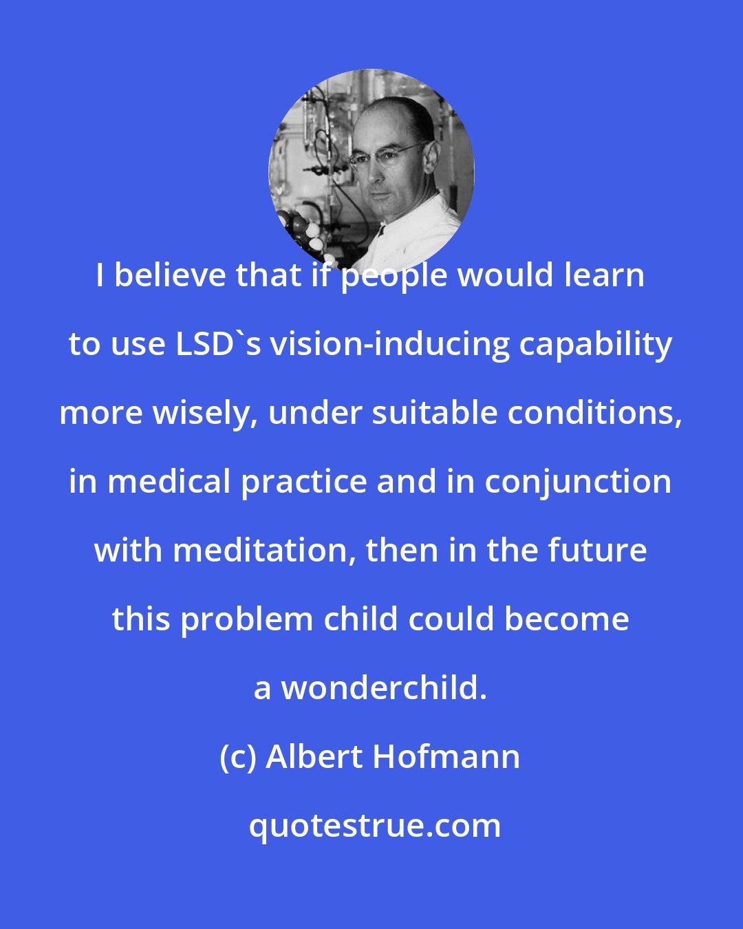 Albert Hofmann: I believe that if people would learn to use LSD's vision-inducing capability more wisely, under suitable conditions, in medical practice and in conjunction with meditation, then in the future this problem child could become a wonderchild.