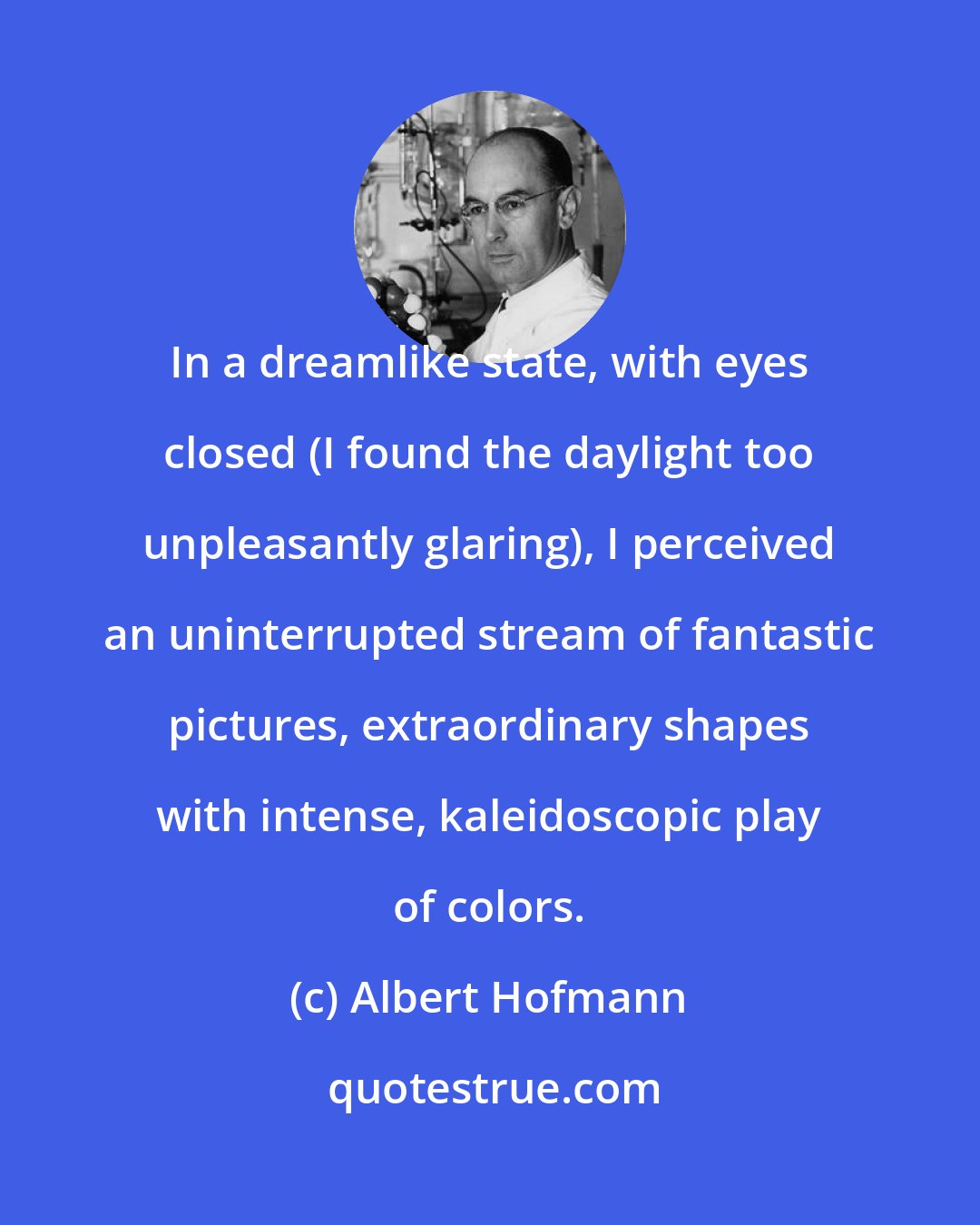 Albert Hofmann: In a dreamlike state, with eyes closed (I found the daylight too unpleasantly glaring), I perceived an uninterrupted stream of fantastic pictures, extraordinary shapes with intense, kaleidoscopic play of colors.