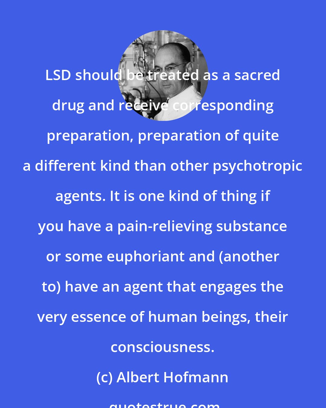 Albert Hofmann: LSD should be treated as a sacred drug and receive corresponding preparation, preparation of quite a different kind than other psychotropic agents. It is one kind of thing if you have a pain-relieving substance or some euphoriant and (another to) have an agent that engages the very essence of human beings, their consciousness.