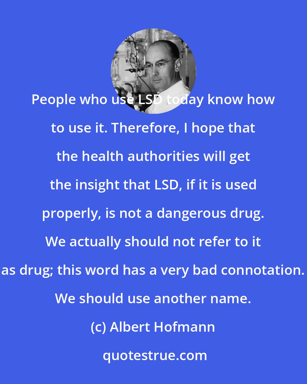 Albert Hofmann: People who use LSD today know how to use it. Therefore, I hope that the health authorities will get the insight that LSD, if it is used properly, is not a dangerous drug. We actually should not refer to it as drug; this word has a very bad connotation. We should use another name.