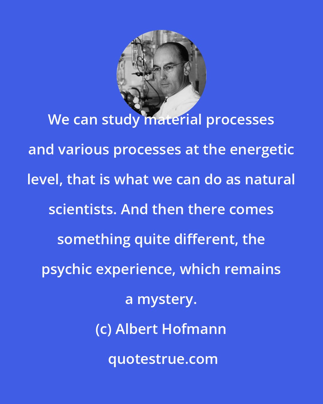 Albert Hofmann: We can study material processes and various processes at the energetic level, that is what we can do as natural scientists. And then there comes something quite different, the psychic experience, which remains a mystery.