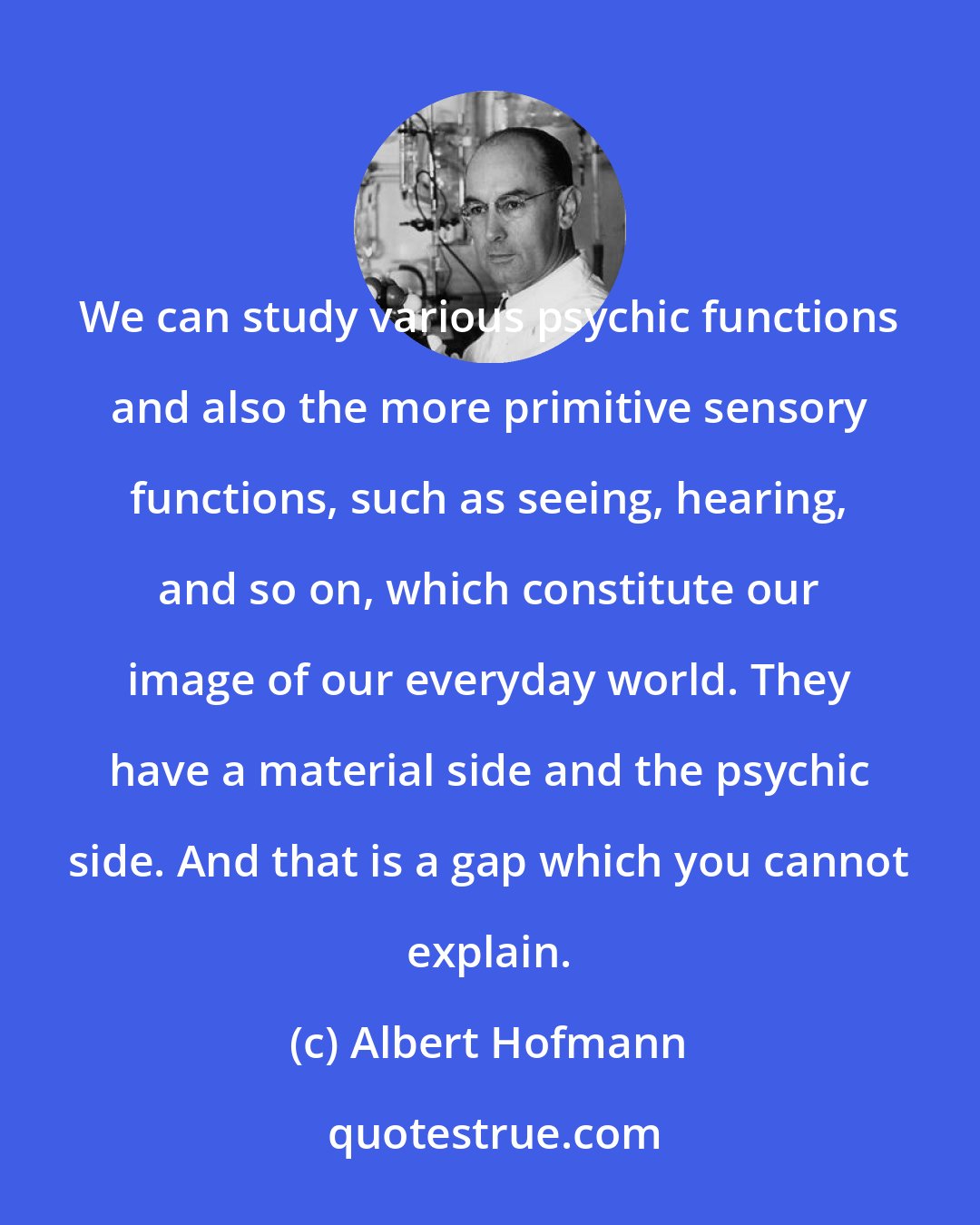 Albert Hofmann: We can study various psychic functions and also the more primitive sensory functions, such as seeing, hearing, and so on, which constitute our image of our everyday world. They have a material side and the psychic side. And that is a gap which you cannot explain.
