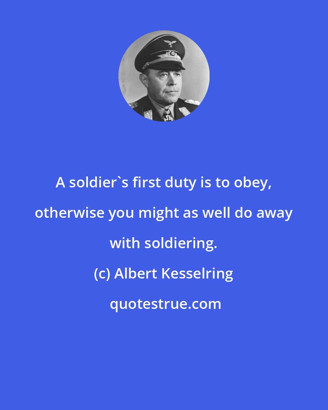 Albert Kesselring: A soldier's first duty is to obey, otherwise you might as well do away with soldiering.