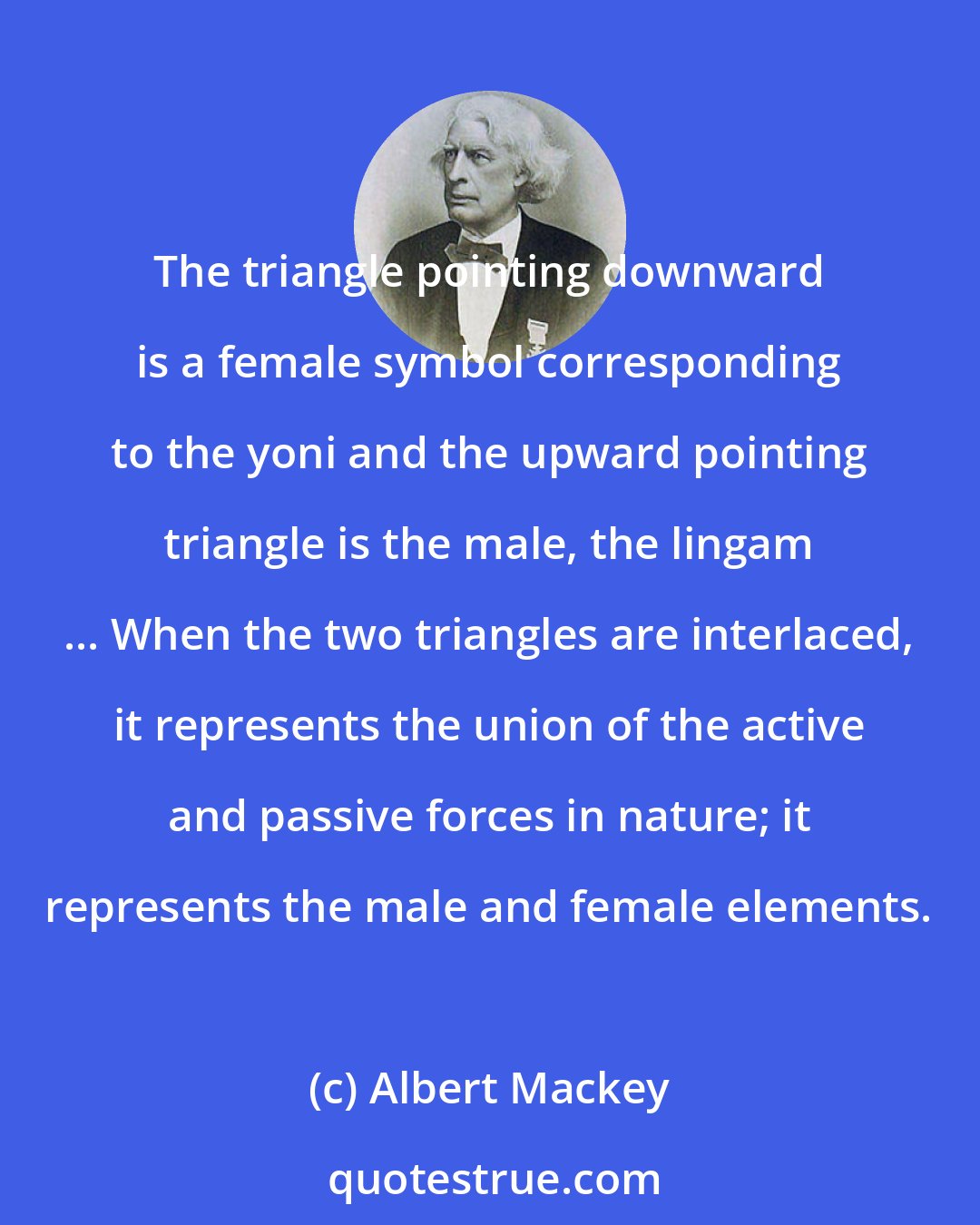 Albert Mackey: The triangle pointing downward is a female symbol corresponding to the yoni and the upward pointing triangle is the male, the lingam ... When the two triangles are interlaced, it represents the union of the active and passive forces in nature; it represents the male and female elements.