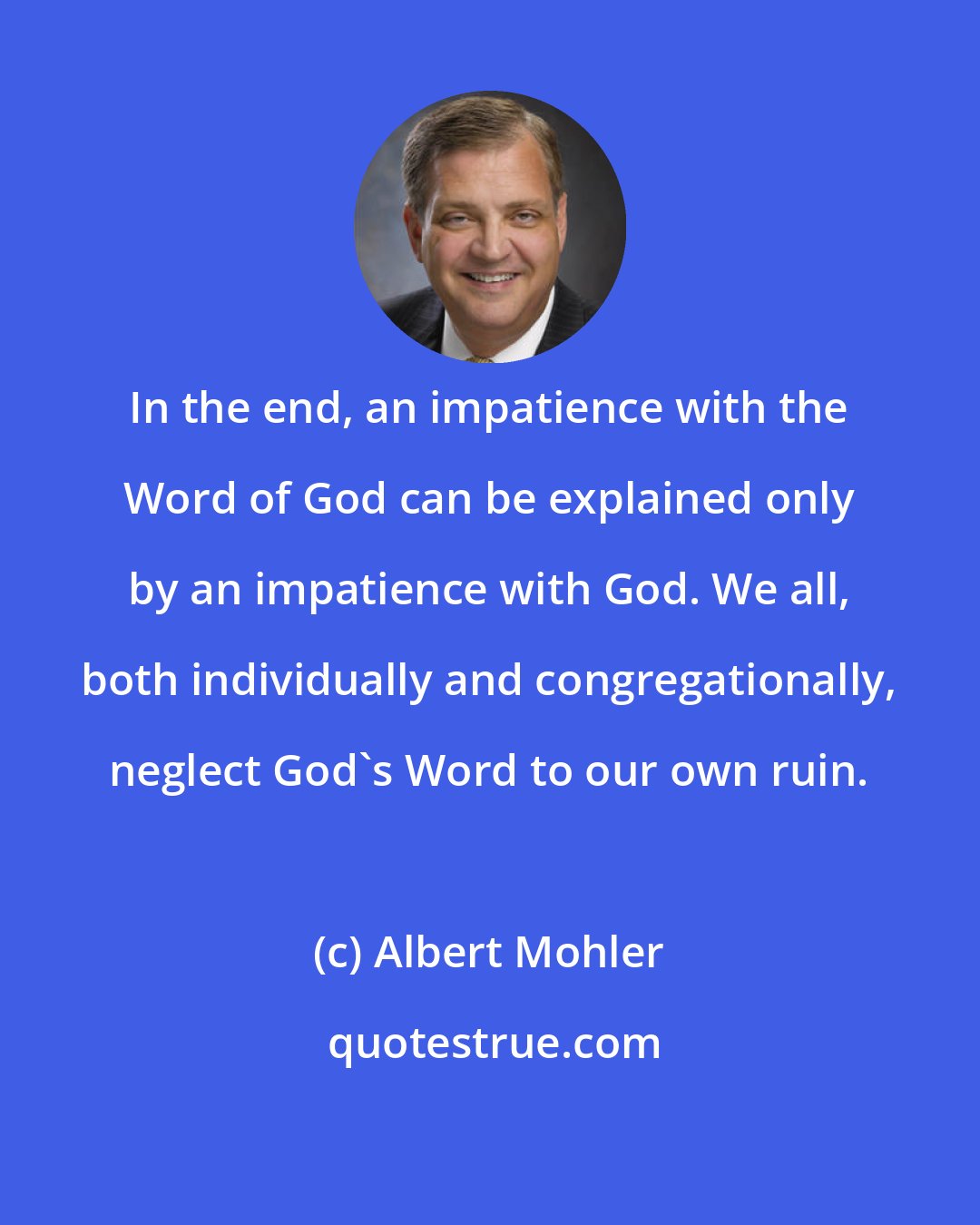 Albert Mohler: In the end, an impatience with the Word of God can be explained only by an impatience with God. We all, both individually and congregationally, neglect God's Word to our own ruin.