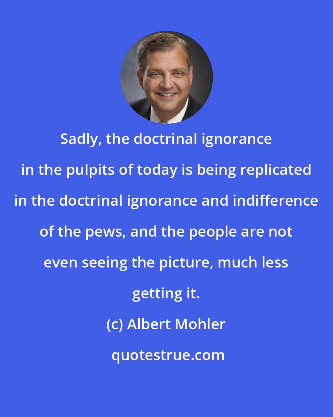 Albert Mohler: Sadly, the doctrinal ignorance in the pulpits of today is being replicated in the doctrinal ignorance and indifference of the pews, and the people are not even seeing the picture, much less getting it.