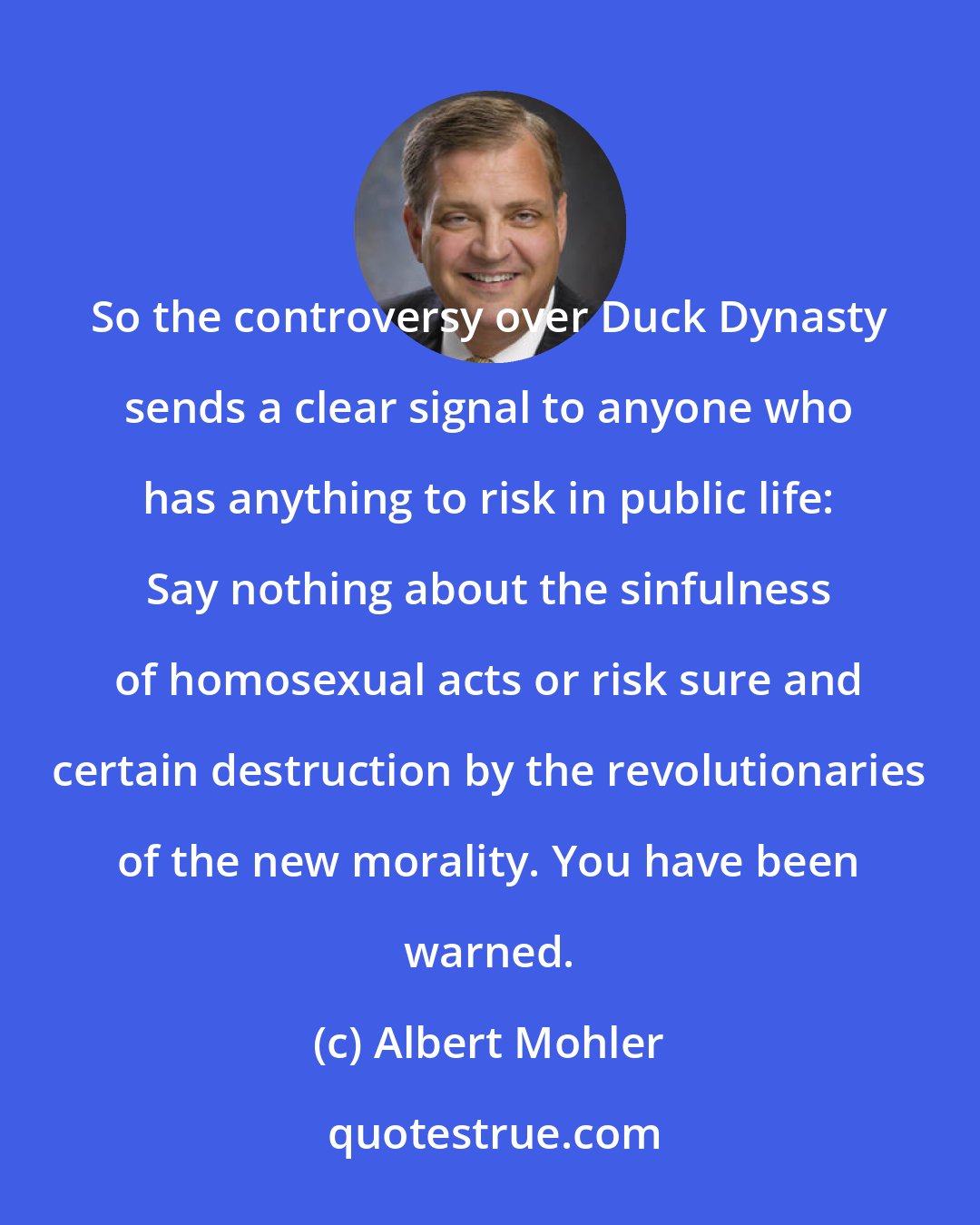 Albert Mohler: So the controversy over Duck Dynasty sends a clear signal to anyone who has anything to risk in public life: Say nothing about the sinfulness of homosexual acts or risk sure and certain destruction by the revolutionaries of the new morality. You have been warned.