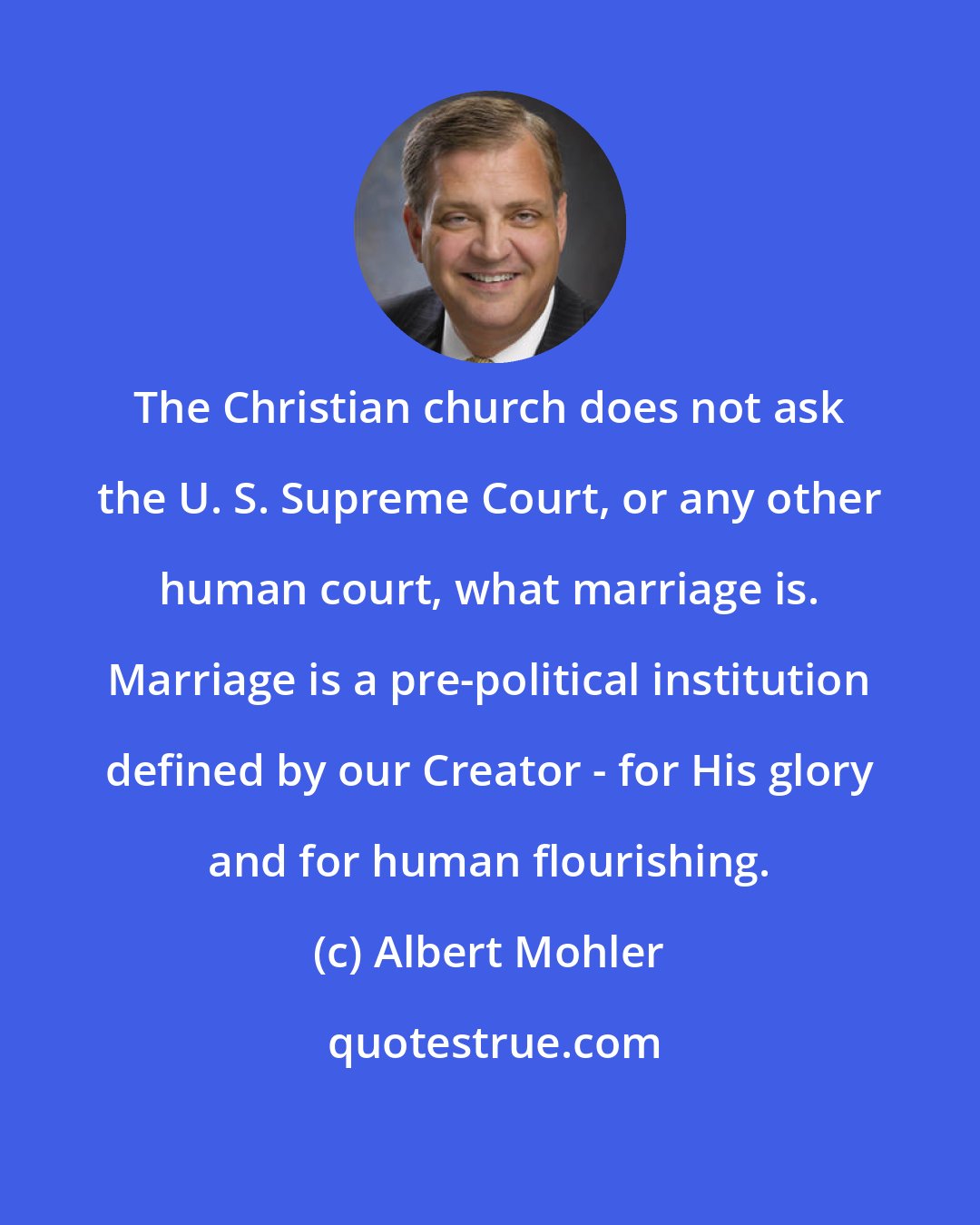 Albert Mohler: The Christian church does not ask the U. S. Supreme Court, or any other human court, what marriage is. Marriage is a pre-political institution defined by our Creator - for His glory and for human flourishing.