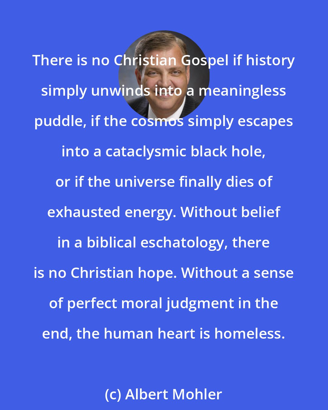 Albert Mohler: There is no Christian Gospel if history simply unwinds into a meaningless puddle, if the cosmos simply escapes into a cataclysmic black hole, or if the universe finally dies of exhausted energy. Without belief in a biblical eschatology, there is no Christian hope. Without a sense of perfect moral judgment in the end, the human heart is homeless.