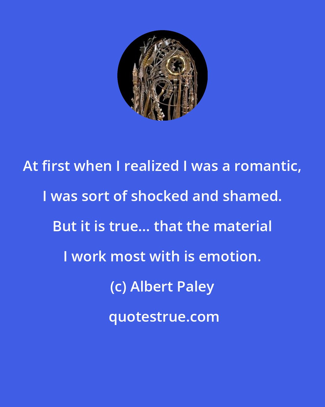 Albert Paley: At first when I realized I was a romantic, I was sort of shocked and shamed. But it is true... that the material I work most with is emotion.