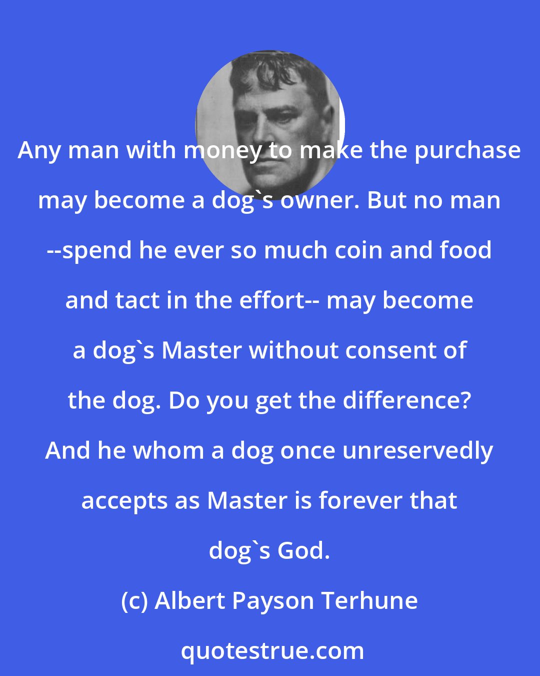 Albert Payson Terhune: Any man with money to make the purchase may become a dog's owner. But no man --spend he ever so much coin and food and tact in the effort-- may become a dog's Master without consent of the dog. Do you get the difference? And he whom a dog once unreservedly accepts as Master is forever that dog's God.